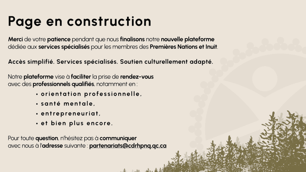 Merci de votre patience pendant que nous finalisons notre nouvelle plateforme dédiée aux services spécialisés pour les membres des Premières Nations et Inuit.Accès simplifié. Services spécialisés. Soutien culturellement adapté.Notre plateforme vise à faciliter la prise de rendez-vous avec des professionnels qualifiés, notamment en :orientation professionnelle,santé mentale,entrepreneuriat,et bien plus encore.Pour toute question, n’hésitez pas à communiquer avec nous à l’adresse suivante : partenariats@cdrhpnq.qc.ca