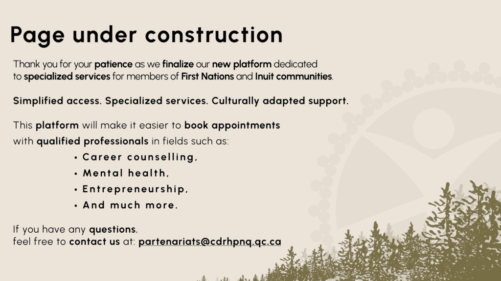 Page under constructionThank you for your patience as we finalize our new platform dedicated to specialized services for members of First Nations and Inuit communities. Simplified access. Specialized services. Culturally adapted support. This platform will make it easier to book appointments with qualified professionals in fields such as:Career counselling,Mental health,Entrepreneurship,And much more.If you have any questions, feel free to contact us at: partenariats@cdrhpnq.qc.ca 
